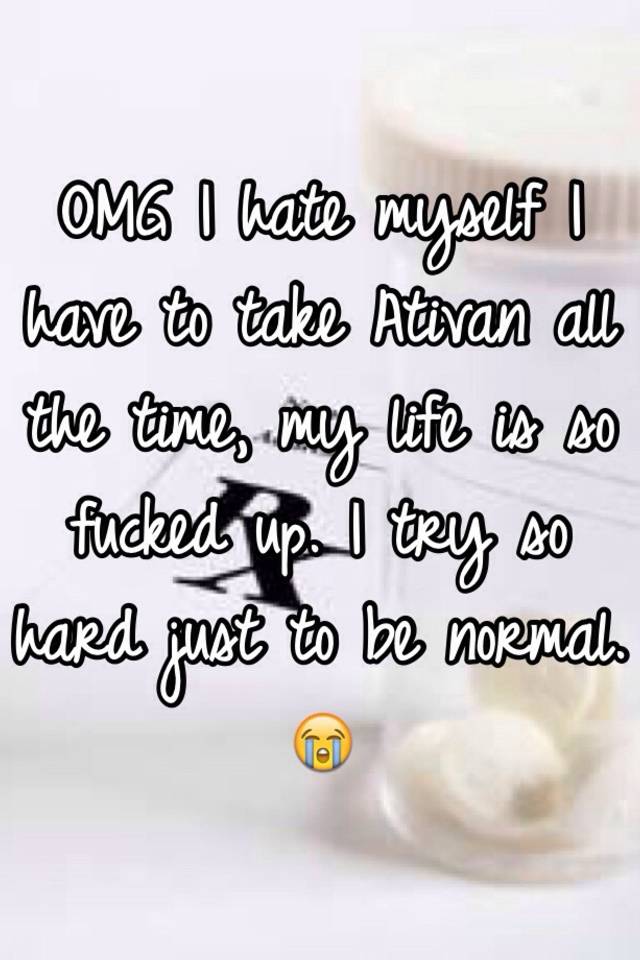 OMG I hate myself I have to take Ativan all the time, my life is so fucked up. I try so hard just to be normal. 😭 