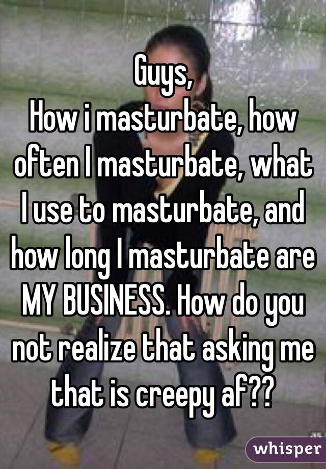 Guys,
How i masturbate, how often I masturbate, what I use to masturbate, and how long I masturbate are MY BUSINESS. How do you not realize that asking me that is creepy af??