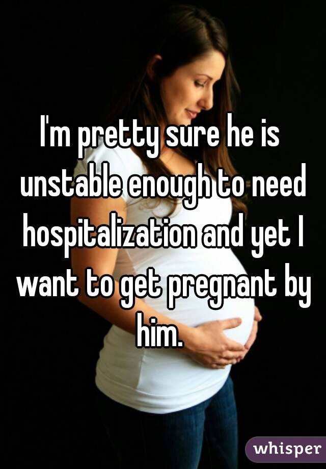 I'm pretty sure he is unstable enough to need hospitalization and yet I want to get pregnant by him. 