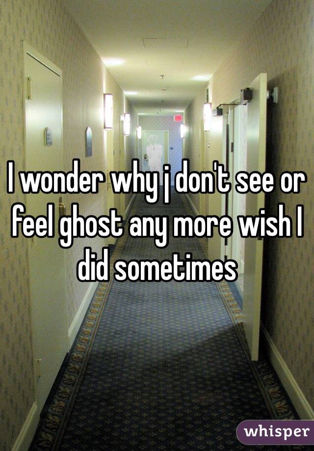 I wonder why j don't see or feel ghost any more wish I did sometimes 