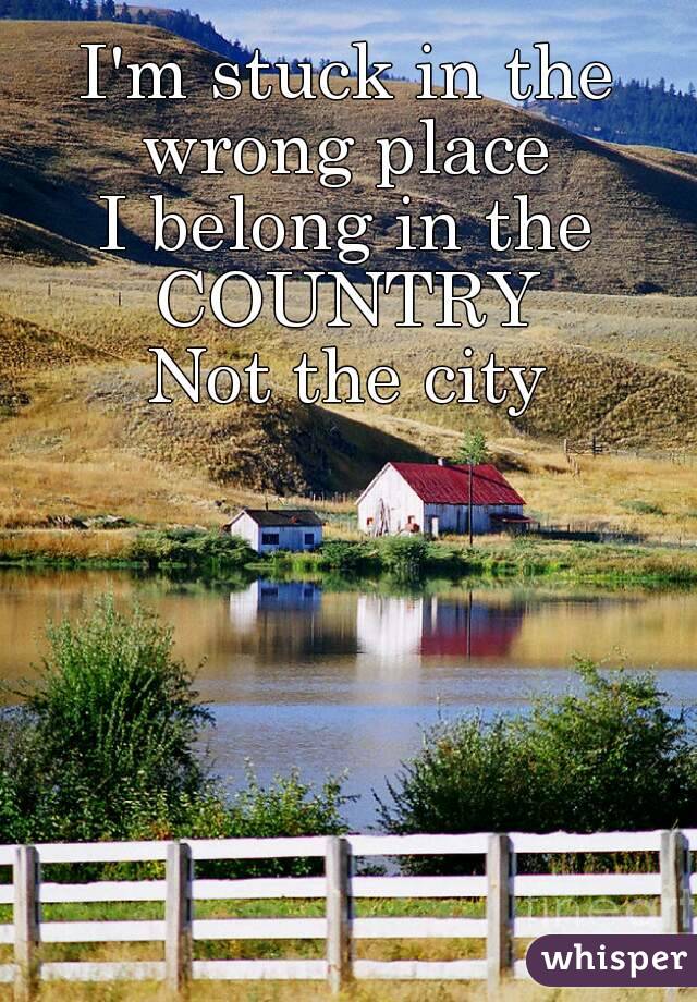 I'm stuck in the wrong place 
I belong in the
COUNTRY
Not the city