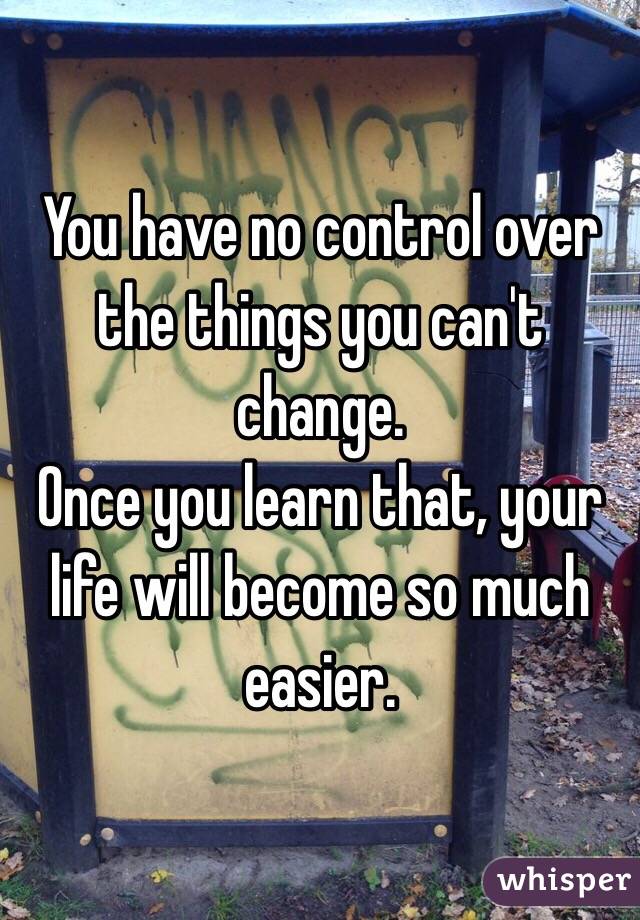 You have no control over the things you can't change.
Once you learn that, your life will become so much easier.