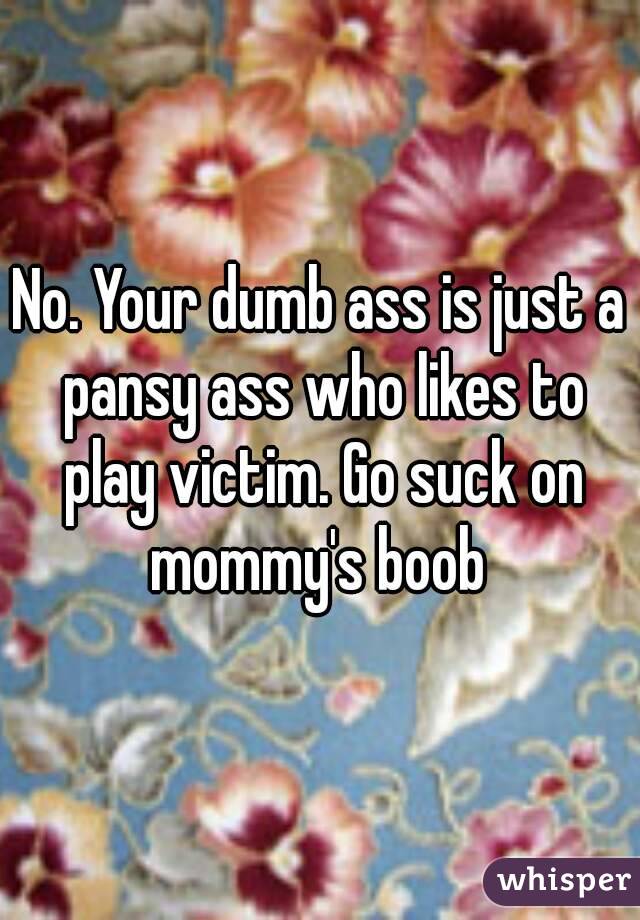 No. Your dumb ass is just a pansy ass who likes to play victim. Go suck on mommy's boob 