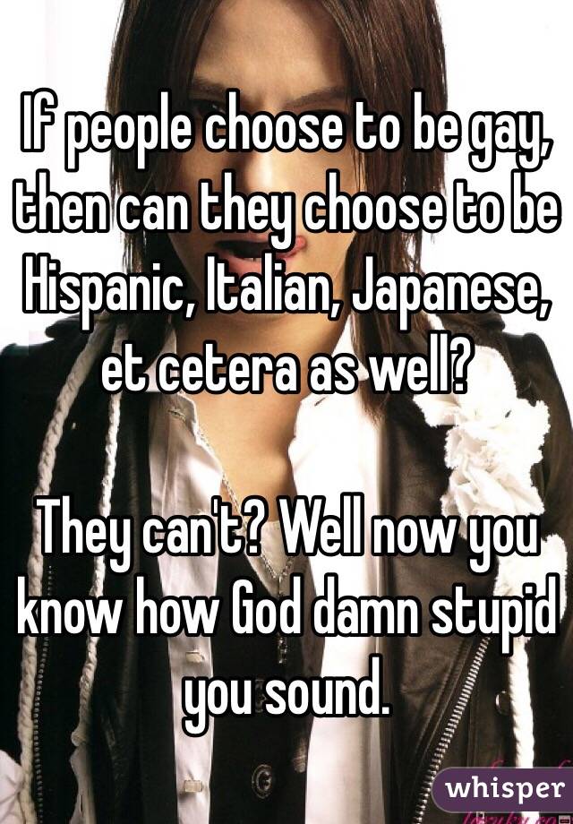 If people choose to be gay, then can they choose to be Hispanic, Italian, Japanese, et cetera as well?

They can't? Well now you know how God damn stupid you sound.