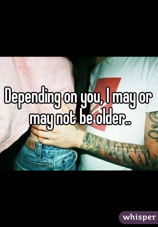Depending on you, I may or may not be older..