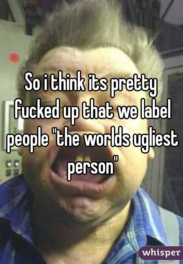 So i think its pretty fucked up that we label people "the worlds ugliest person"