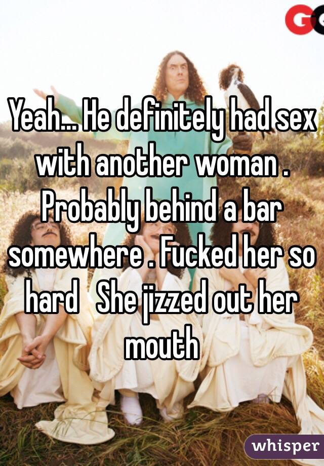 Yeah... He definitely had sex with another woman . Probably behind a bar somewhere . Fucked her so hard   She jizzed out her mouth  