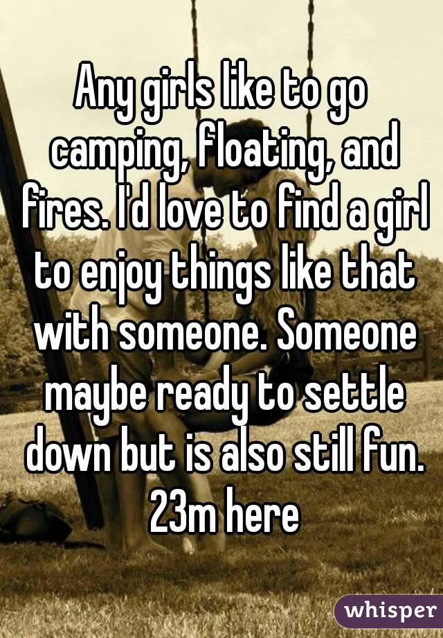 Any girls like to go camping, floating, and fires. I'd love to find a girl to enjoy things like that with someone. Someone maybe ready to settle down but is also still fun. 23m here