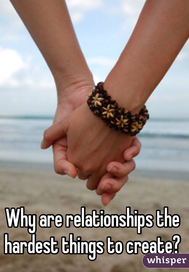 Why are relationships the hardest things to create?