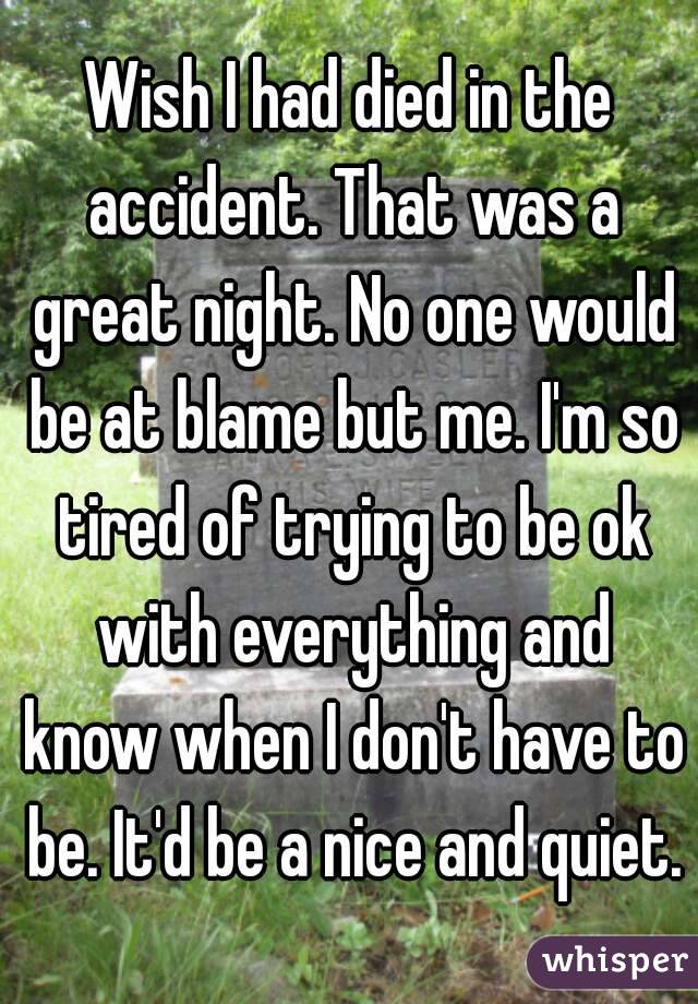 Wish I had died in the accident. That was a great night. No one would be at blame but me. I'm so tired of trying to be ok with everything and know when I don't have to be. It'd be a nice and quiet.