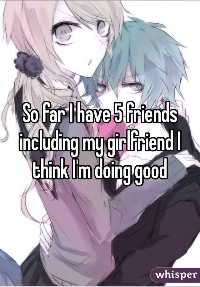 So far I have 5 friends including my girlfriend I think I'm doing good 