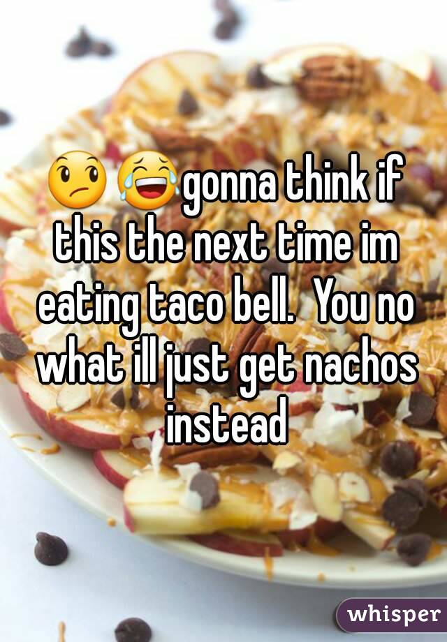 😞😂gonna think if this the next time im eating taco bell.  You no what ill just get nachos instead
