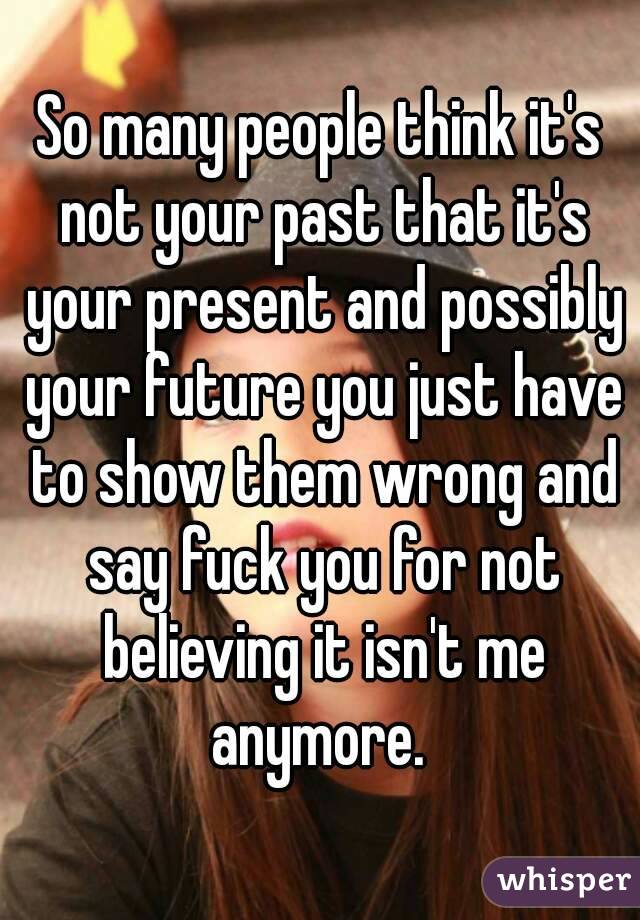 So many people think it's not your past that it's your present and possibly your future you just have to show them wrong and say fuck you for not believing it isn't me anymore. 