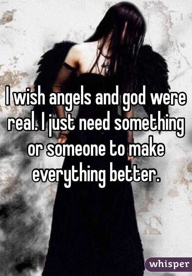 I wish angels and god were real. I just need something or someone to make everything better. 