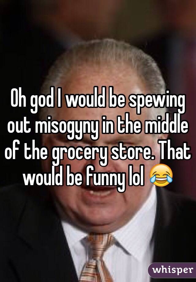 Oh god I would be spewing out misogyny in the middle of the grocery store. That would be funny lol 😂