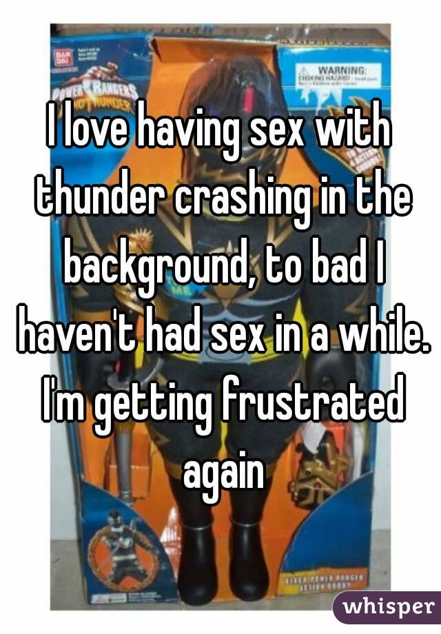 I love having sex with thunder crashing in the background, to bad I haven't had sex in a while. I'm getting frustrated again
