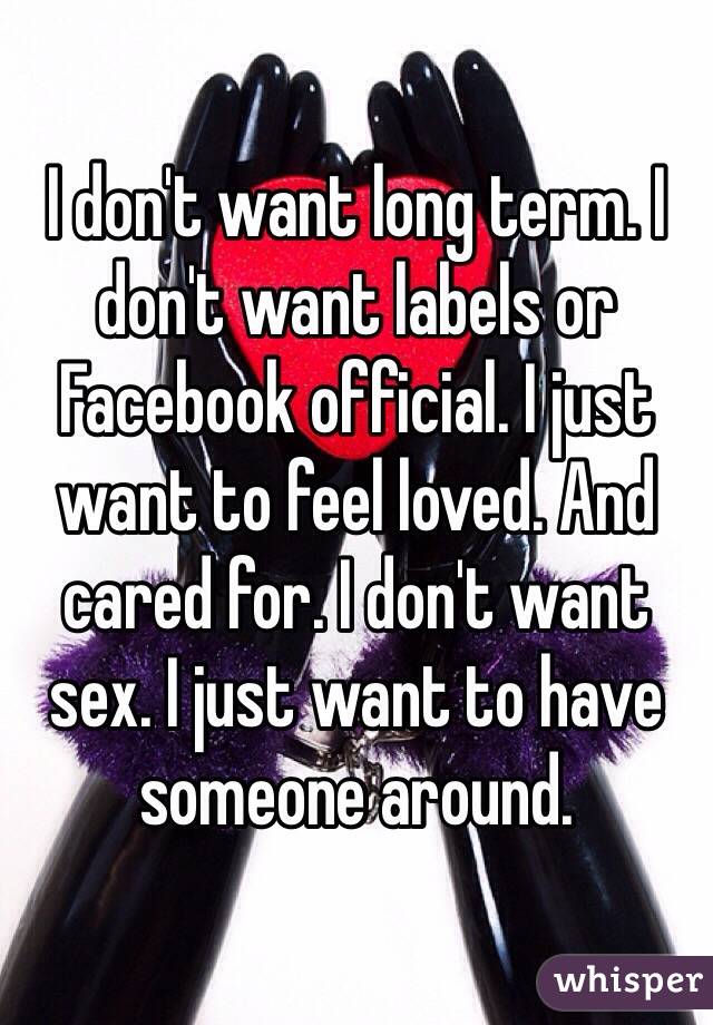 I don't want long term. I don't want labels or Facebook official. I just want to feel loved. And cared for. I don't want sex. I just want to have someone around.