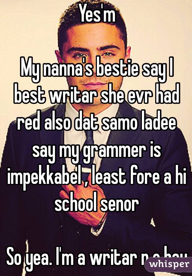 Yes'm

My nanna's bestie say I best writar she evr had red also dat samo ladee say my grammer is impekkabel , least fore a hi school senor 

So yea. I'm a writar n e bay