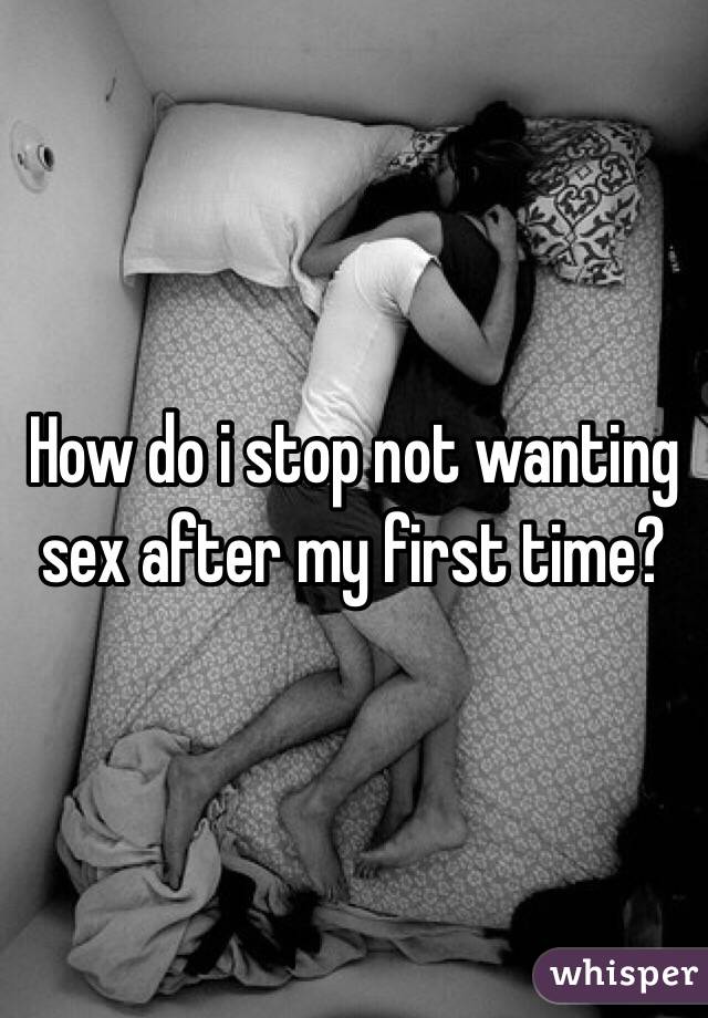 How do i stop not wanting sex after my first time? 