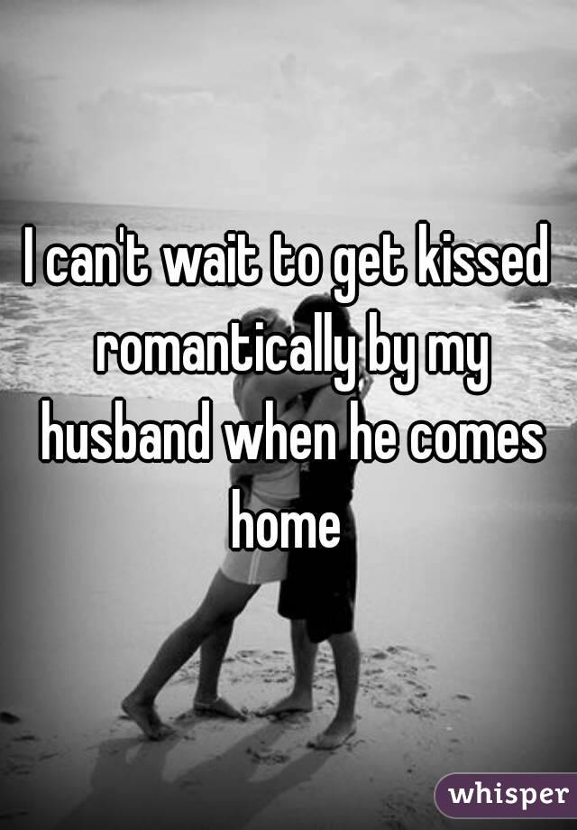 I can't wait to get kissed romantically by my husband when he comes home 