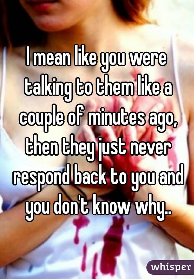 I mean like you were talking to them like a couple of minutes ago, then they just never respond back to you and you don't know why..