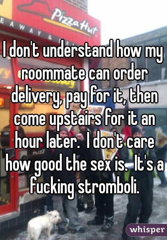 I don't understand how my roommate can order delivery, pay for it, then come upstairs for it an hour later.  I don't care how good the sex is.  It's a fucking stromboli.