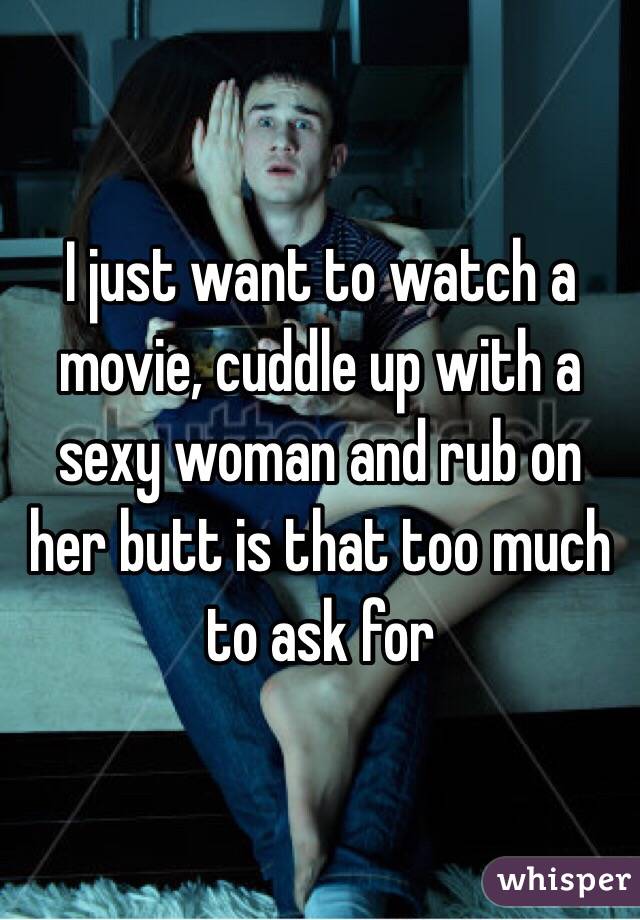I just want to watch a movie, cuddle up with a sexy woman and rub on her butt is that too much to ask for 