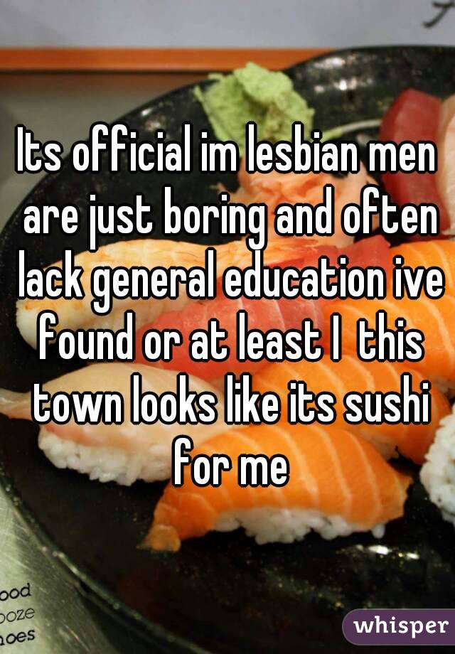 Its official im lesbian men are just boring and often lack general education ive found or at least I  this town looks like its sushi for me