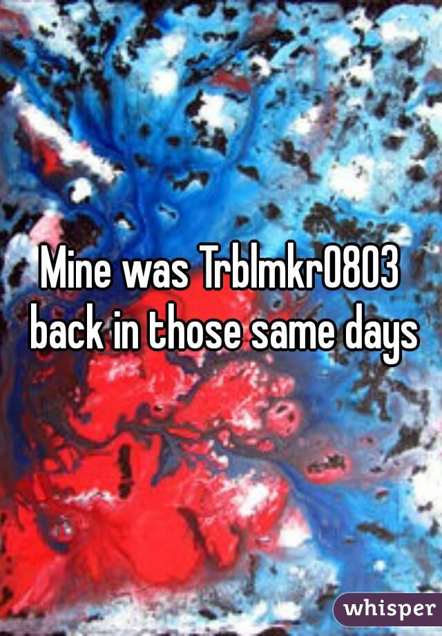 Mine was Trblmkr0803 back in those same days