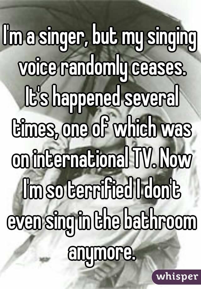 I'm a singer, but my singing voice randomly ceases. It's happened several times, one of which was on international TV. Now I'm so terrified I don't even sing in the bathroom anymore.