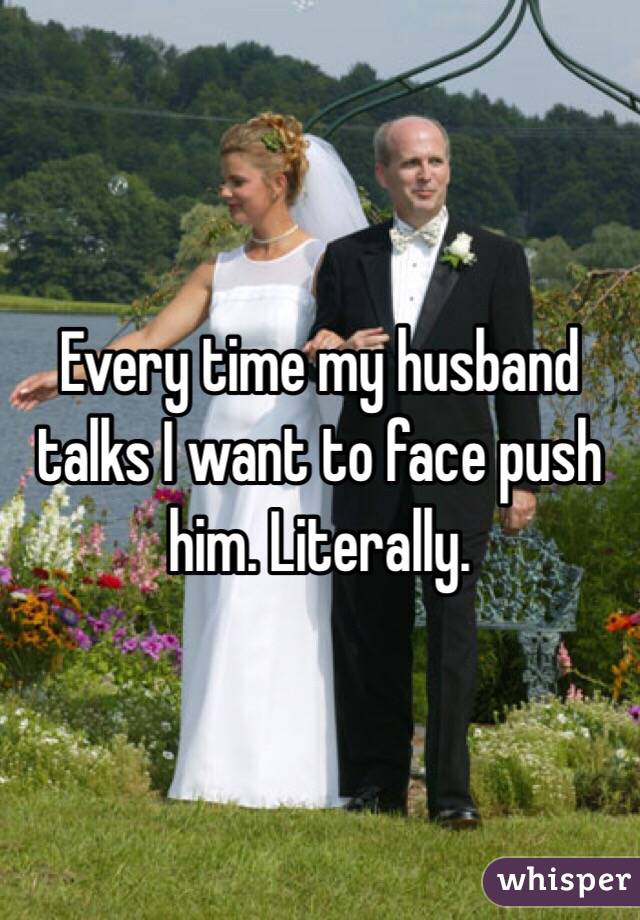 Every time my husband talks I want to face push him. Literally. 