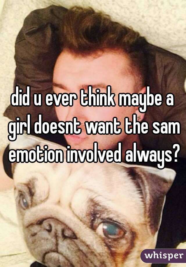 did u ever think maybe a girl doesnt want the sam emotion involved always?