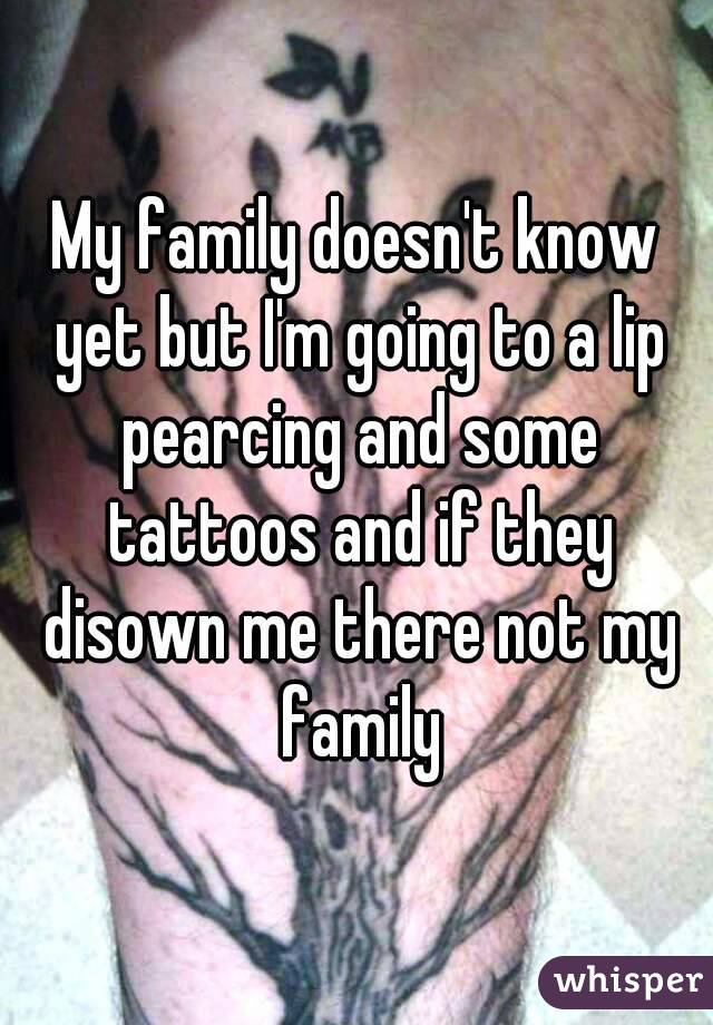 My family doesn't know yet but I'm going to a lip pearcing and some tattoos and if they disown me there not my family