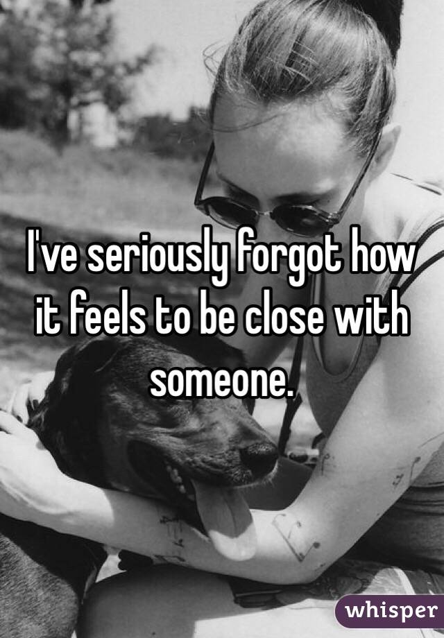 I've seriously forgot how it feels to be close with someone. 