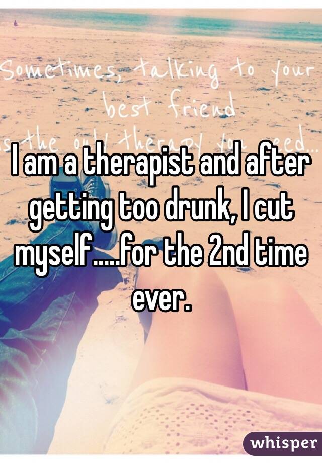 I am a therapist and after getting too drunk, I cut myself.....for the 2nd time ever.  