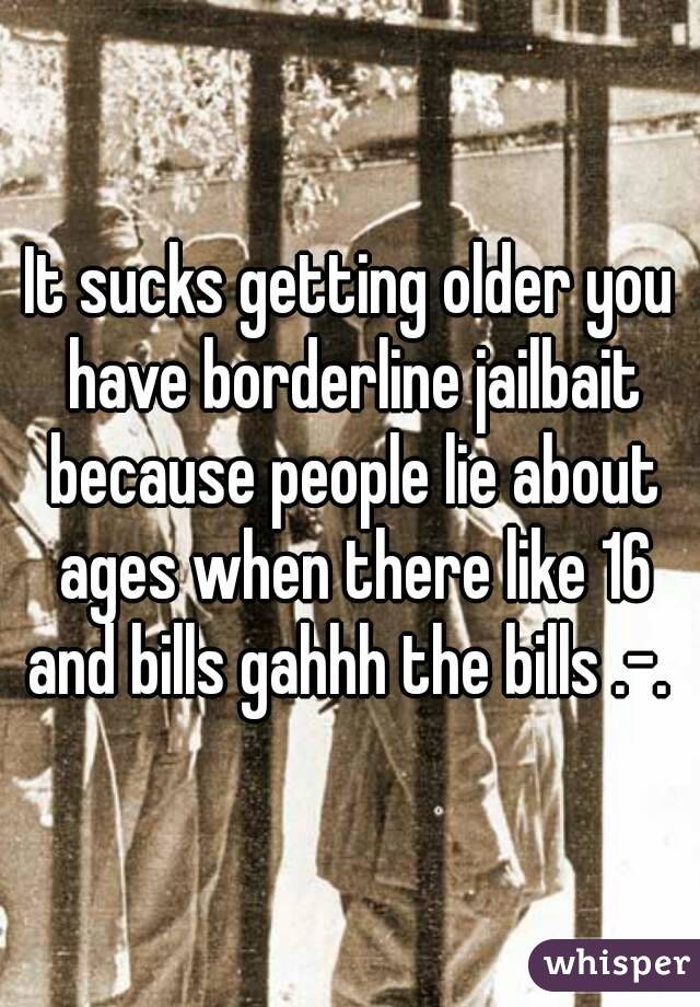 It sucks getting older you have borderline jailbait because people lie about ages when there like 16 and bills gahhh the bills .-. 