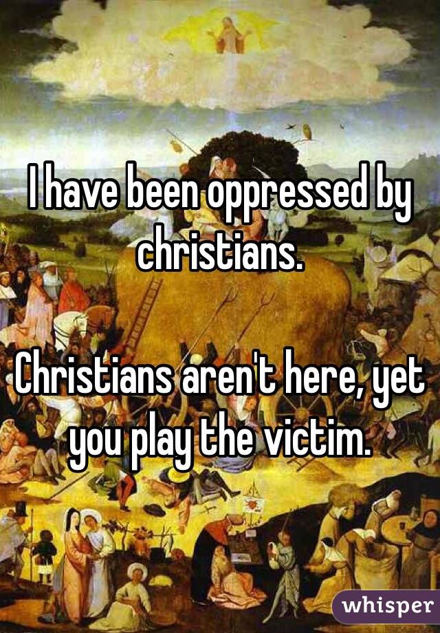 I have been oppressed by christians. 

Christians aren't here, yet you play the victim. 