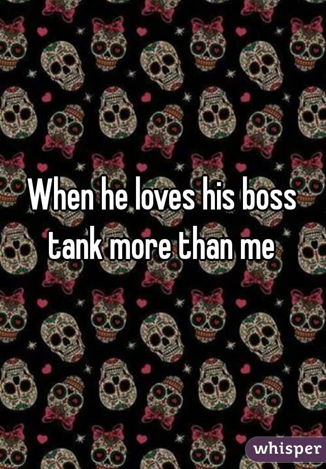 When he loves his boss tank more than me 