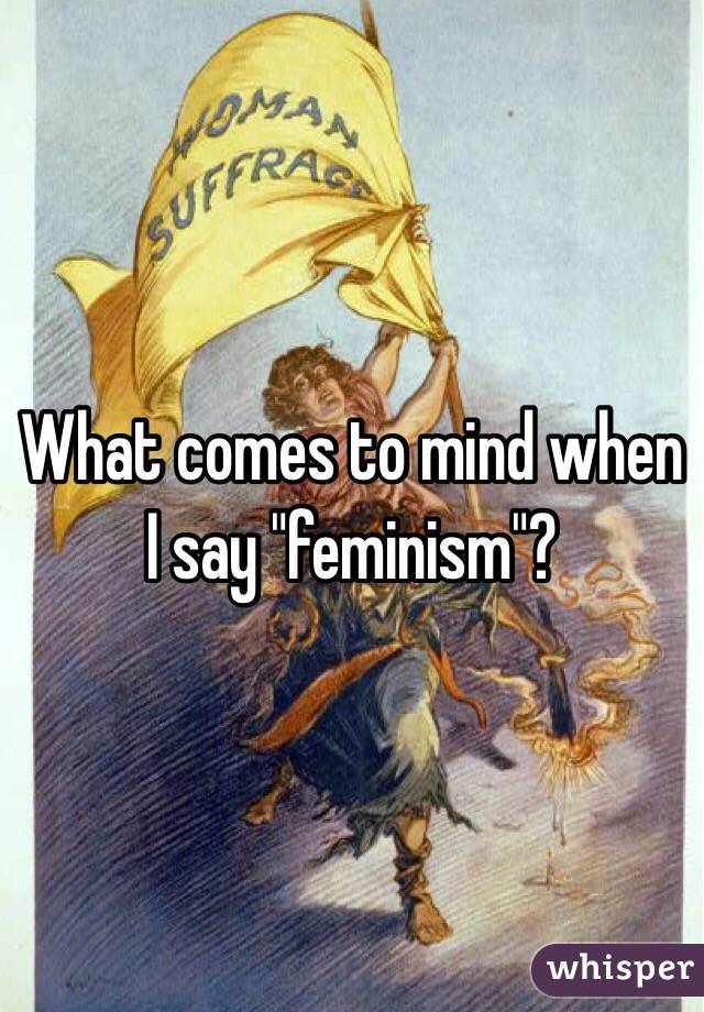What comes to mind when I say "feminism"?