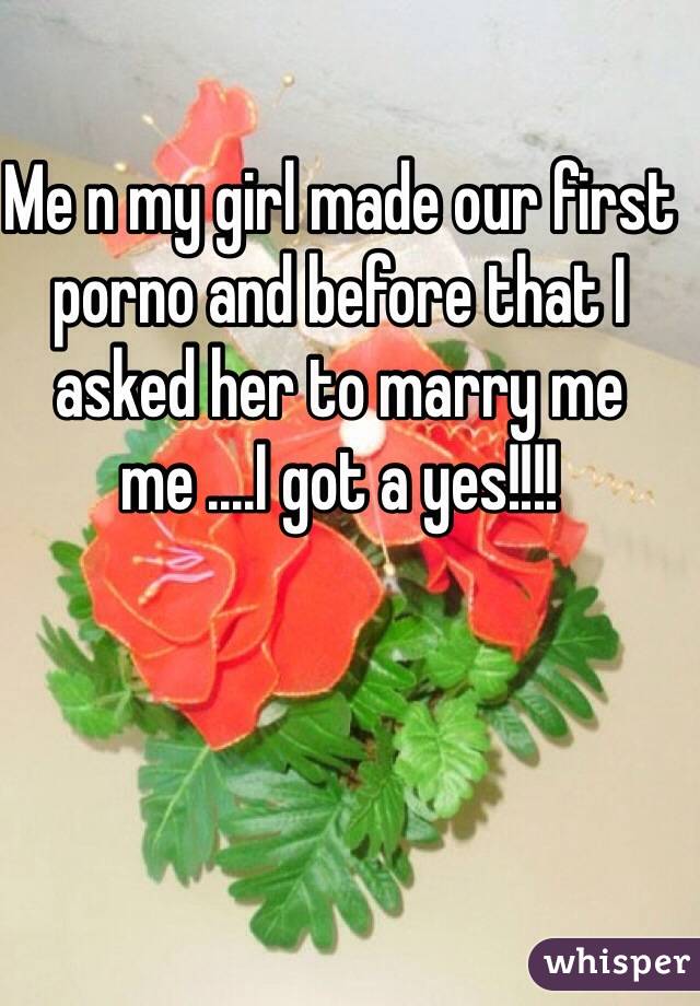 Me n my girl made our first porno and before that I asked her to marry me me ....I got a yes!!!!