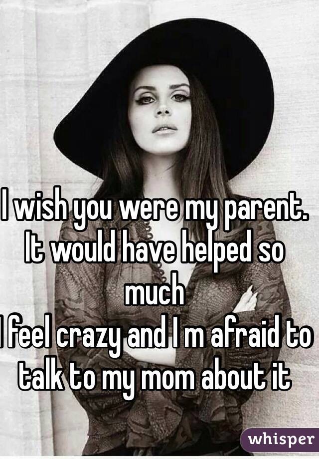 I wish you were my parent. It would have helped so much 
I feel crazy and I m afraid to talk to my mom about it
