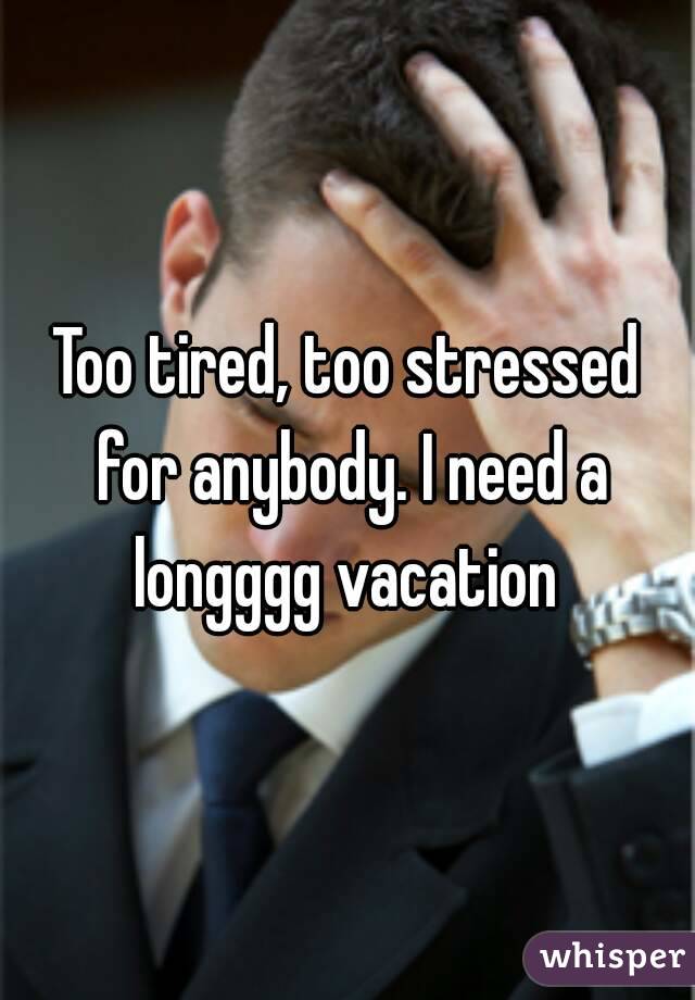 Too tired, too stressed for anybody. I need a longggg vacation 