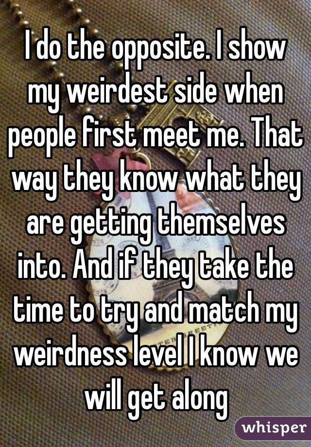 I do the opposite. I show my weirdest side when people first meet me. That way they know what they are getting themselves into. And if they take the time to try and match my weirdness level I know we will get along 