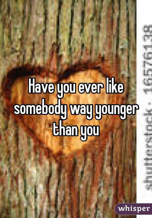 Have you ever like somebody way younger than you