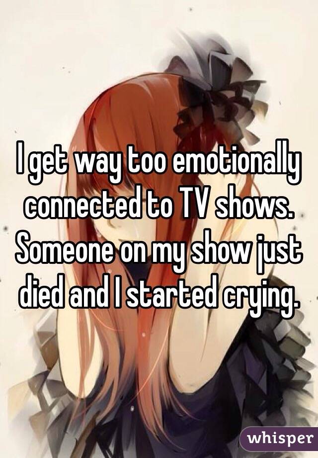 I get way too emotionally connected to TV shows. Someone on my show just died and I started crying. 