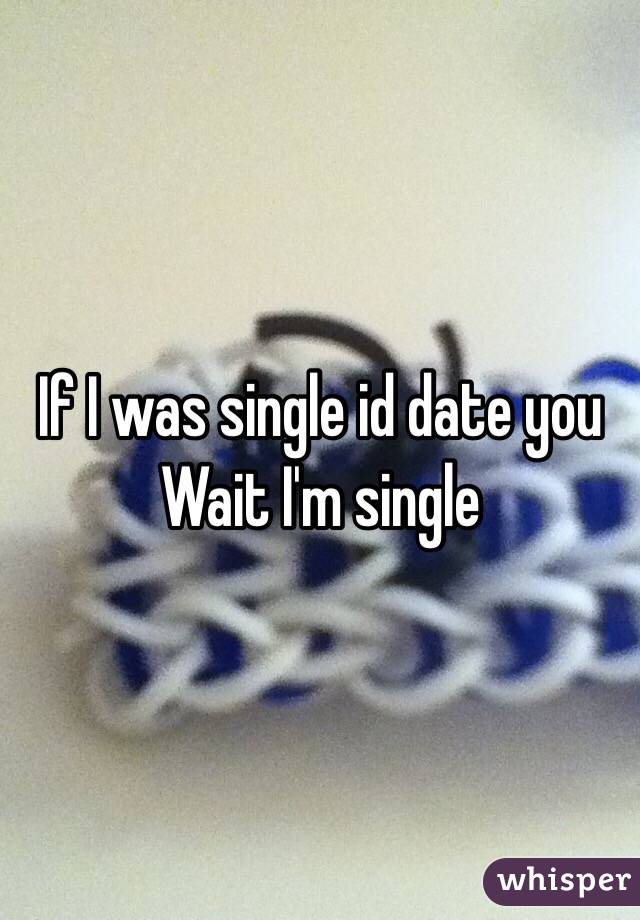 If I was single id date you 
Wait I'm single 
