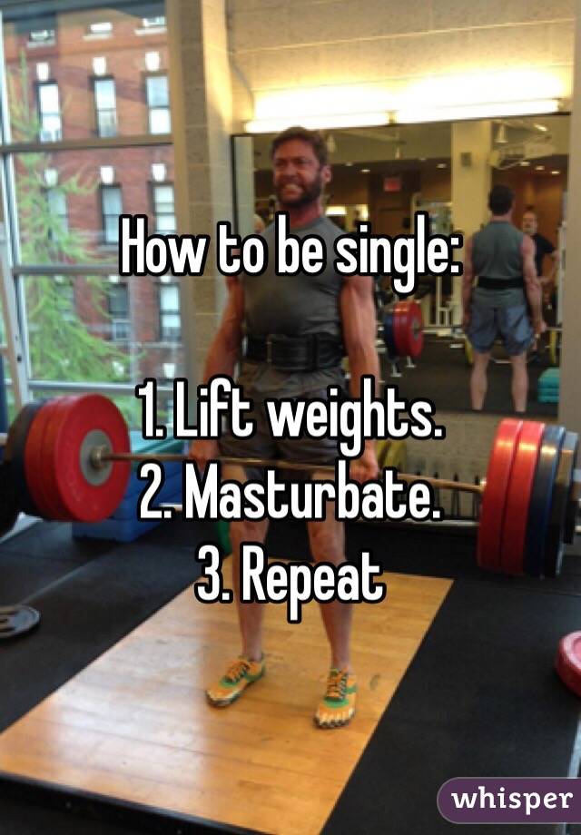 How to be single:

1. Lift weights.
2. Masturbate.
3. Repeat 