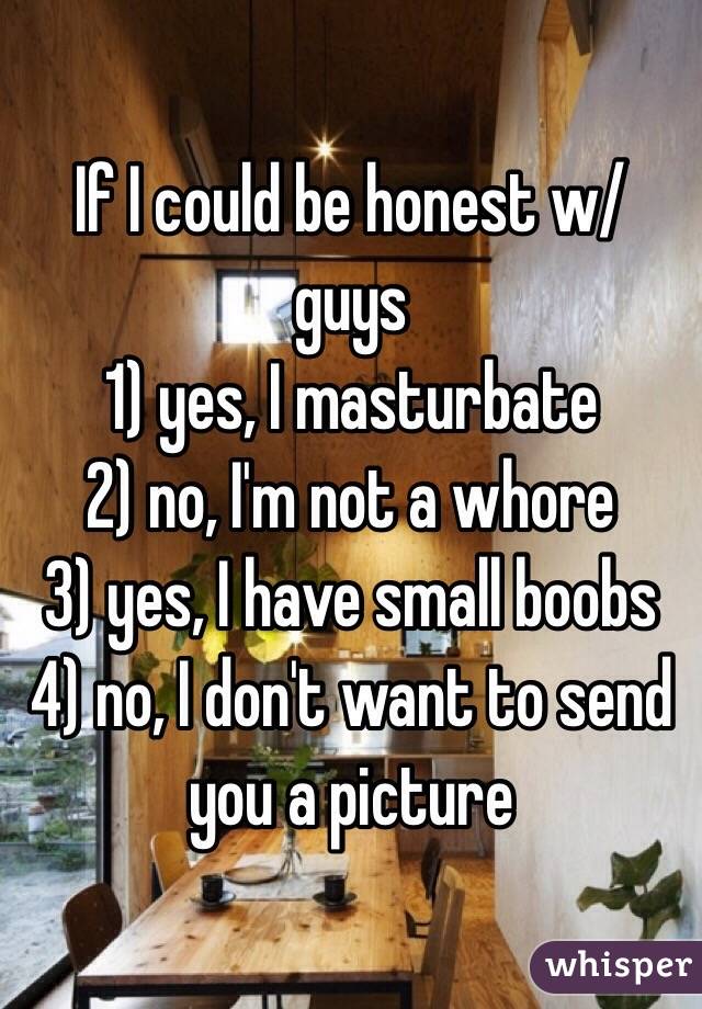If I could be honest w/ guys
1) yes, I masturbate
2) no, I'm not a whore
3) yes, I have small boobs 
4) no, I don't want to send you a picture 