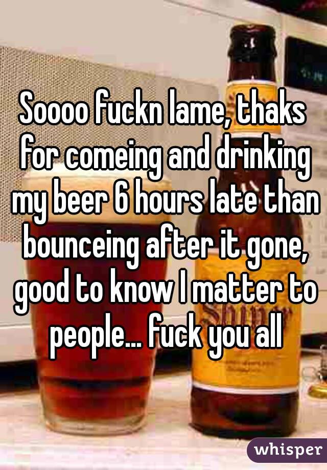 Soooo fuckn lame, thaks for comeing and drinking my beer 6 hours late than bounceing after it gone, good to know I matter to people... fuck you all