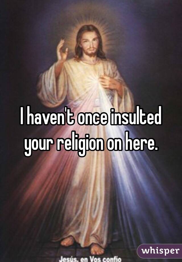 I haven't once insulted your religion on here. 